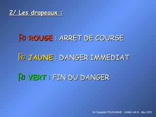 2/ Les drapeaux :    ROUGE  : ARRET DE COURSE Dr Isabelle POUYANNE - SAMU 64 B - Mai 2011    JAUNE  : DANGER IMMEDIAT      VERT  :  FIN DU DANGER 