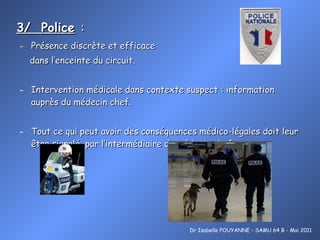 3/  Police   : Présence discrète et efficace  dans l’enceinte du circuit. Intervention médicale dans contexte suspect : information auprès du médecin chef. Tout ce qui peut avoir des conséquences médico-légales doit leur  être signalé, par l’intermédiaire du médecin chef. Dr Isabelle POUYANNE - SAMU 64 B - Mai 2011 
