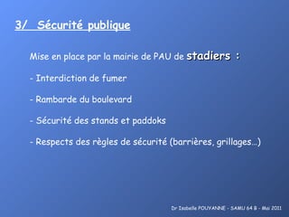 3/  Sécurité publique   Mise en place par la mairie de PAU de  stadiers : Interdiction de fumer Rambarde du boulevard Sécurité des stands et paddoks Respects des règles de sécurité (barrières, grillages…)   Dr Isabelle POUYANNE - SAMU 64 B - Mai 2011 