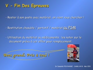 V - Fin Des Epreuves - Rester à son poste avec matériel…on vient vous chercher ! - Restitution chasuble / portatif / matériel  au PSM - Utilisation du matériel ou médicaments : les noter sur le document prévu à cet effet pour remplacement. Dr Isabelle POUYANNE - SAMU 64 B - Mai 2011 Bons grands Prix à tous ! 