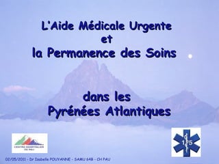 L’Aide Médicale Urgente et la Permanence des Soins  dans les Pyrénées Atlantiques 02/05/2011 - Dr Isabelle POUYANNE - SAMU 64B - CH PAU 