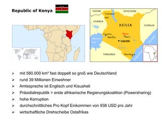 Republic of Kenya




Ø    mit 580.000 km² fast doppelt so groß wie Deutschland
Ø    rund 39 Millionen Einwohner
Ø    A...