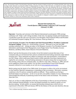 Note: This document contains quot;forward-looking statementsquot; within the meaning of federal securities laws, including RevPAR, profit margin and
earnings trends; statements concerning the number of lodging properties we expect to add in the future; our expected cost savings, investment
spending and share repurchases; and similar statements concerning anticipated future events and expectations that are not historical facts. We
caution you that these statements are not guarantees of future performance and are subject to numerous risks and uncertainties, including the depth
and duration of the current recession in the lodging industry and the economy generally; supply and demand changes for hotel rooms, vacation
ownership, condominiums, and corporate housing; competitive conditions in the lodging industry; relationships with clients and property owners;
the availability of capital to finance hotel growth and refurbishment; and other risk factors identified in our most recent annual or quarterly report on
Form 10-K or Form 10-Q; any of which could cause actual results to differ materially from those expressed in or implied by the statements herein.
These statements are made as of the date of this document, and we undertake no obligation to publicly update or revise any forward-looking
statement, whether as a result of new information, future events or otherwise.




                                                                  Marriott International, Inc.
                                                    Fourth Quarter 2008 Earnings Conference Call Transcript1
                                                                       February 12, 2009



         Operator: Good day and welcome to this Marriott International second quarter 2008 earnings
         conference call. Today’s call is being recorded. At this time, for opening remarks and introductions,
         I would like to turn the call over to Executive Vice President, Chief Financial Officer and President
         of Continental European Lodging, Mr. Arne Sorenson. Please go ahead, sir.

         Arne Sorenson, Executive Vice President and Chief Financial Officer; President, Continental
         European Lodging: Thank you. Good morning, everyone. Welcome to our year end 2008
         earnings conference call. Joining me today is Carl Berquist, Executive Vice President Financial
         Information and Enterprise Risk Management, Laura Paugh, Senior Vice President, Investor
         Relations, and Betsy Dahm, Senior Director of Investor Relations.

         Before I get into the discussion of our results, let me first remind everyone that many of our
         comments today are not historical facts and are considered forward looking statements under federal
         securities laws. These statements are subject to numerous risks and uncertainties, as described in
         our SEC filings, which could cause future results to differ materially from those expressed in or
         implied by our comments. Forward looking statements in the press release that we issued earlier
         this morning, along with our comments today, are effective only today, February 12, 2009, and will
         not be updated as actual events unfold. You can find a reconciliation of non-GAAP financial
         measures referred to in our remarks on our web site at www.marriott.com/investor.

         Before getting into the details of our 2008 results, let me pause to reflect a bit on the environment
         we face and how Marriott's management is responding to that environment. Obviously, economic
         conditions in the US and now around the globe are difficult. Those conditions are having a
         profound impact on our business. As far as we can tell, every public company in every industry has
         acknowledged the difficulty of predicting results for the future in this environment. We certainly
         share that view.

         And, yet, we have to make judgments in the face of uncertainties so that we can run our business.
         After continued internal dialogue, we have developed essentially two models to guide us in our
         decision making. In both models, we assume that timeshare demand stays at the levels we
         experienced in December 2008 and January 2009 for the balance of the year and, therefore, that any
         1
             Not a verbatim transcript; extraneous material omitted.
 