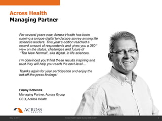 Across Health
Managing Partner

          For several years now, Across Health has been
          running a unique digital landscape survey among life
          sciences leaders. This year‟s edition reached a
          record amount of respondents and gives you a 360 °
          view on the status, challenges and future of
           “The New Normal”, aka digital, in life sciences.

          I‟m convinced you‟ll find these results inspiring and
          trust they will help you reach the next level…

          Thanks again for your participation and enjoy the
          hot-off-the press findings!



          Fonny Schenck
          Managing Partner, Across Group
          CEO, Across Health




May 3, 2011                              Across Health digital Survey EMEA 2011   2
 