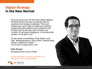 Digital Strategy
in the New Normal

          Once we cross over into the times where digital is
          the New Normal, the way we interact with our
          customers will change completely. The worst
          mistake you could make is to take your existing
          analog interaction patterns with customers and
          transfer them to the web. Don‟t transfer, but
           re-think. It‟s all about intelligence. It‟s all about the
          contact, it‟s all about “you”.

          As the master of marketing, Philip Kotler, once
          said: “Marketing takes a day to learn. Unfortunately
          it takes a lifetime to master.”
          You‟ve got a couple years, max.

          Peter Hinssen
          Managing Partner, Across Health

          For more information on Peter’s recent book “The
          New Normal”, click to neonormal.com.




May 3, 2011                                   Across Health digital Survey EMEA 2011   24
 