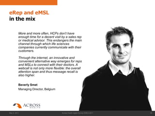 eRep and eMSL
in the mix

          More and more often, HCPs don‟t have
          enough time for a decent visit by a sales rep
          or medical advisor. This endangers the main
          channel through which life sciences
          companies currently communicate with their
          customers.

          Through the internet, an innovative and
          convenient alternative way emerges for reps
          and MSLs to connect with their doctors. A
          webcall is not only more flexible: the overall
          attention span and thus message recall is
          also higher.

          Beverly Smet
          Managing Director, Belgium




May 3, 2011                              Across Health digital Survey EMEA 2011   29
 