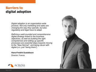 Barriers to
digital adoption


          Digital adoption is an organization-wide
          process. Not only marketing and sales are
          changing the way they operate, but also
          regulatory and legal have to adapt.

          Defining a well-rounded and comprehensive
          digital strategy linked to the business
          objectives, as well as building the right
          competences and setting up specific
          processes are essential steps towards moving
          to the “New Normal”, and being clever with
          digital (v.s. just “being there”).

          Hans-Fredrik Gustafsson
          Director, France




May 3, 2011                            Across Health digital Survey EMEA 2011   38
 