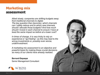 Marketing mix
assessment
          Albeit slowly, companies are shifting budgets away
          from traditional channels to digital.
          The key question then becomes: which channels
          can I safely reduce and to which new channels
          should I allocate those budgets? And how much
          should I invest in each channel to ensure I have at
          least the same impact as before at a lower cost?

          In times of change, it is very tricky to rely on
          experience or “gut feeling”, as this may lead to the
          wrong investments or, possibly even worse,
          underinvestment.

          A marketing mix assessment is an objective and
          powerful basis for making these crucial decisions,
          as many of our clients have already realized.

          Bernard Depaepe
          Senior Management Consultant




May 3, 2011                              Across Health digital Survey EMEA 2011   60
 