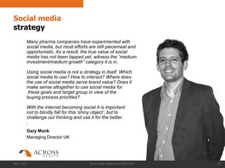 Social media
strategy
          Many pharma companies have experimented with
          social media, but most efforts are still piecemeal and
          opportunistic. As a result, the true value of social
          media has not been tapped yet, witness the “medium
          investment/medium growth” category it is in.

          Using social media is not a strategy in itself. Which
          social media to use? How to interact? Where does
          the use of social media serve brand value? Does it
          make sense altogether to use social media for
           these goals and target group in view of the
          buying process priorities?

          With the internet becoming social it is important
          not to blindly fall for this „shiny object‟, but to
          challenge our thinking and use it for the better.
          .
          Gary Monk
          Managing Director UK




May 3, 2011                               Across Health digital Survey EMEA 2011   62
 