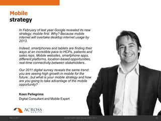 Mobile
strategy
          In February of last year Google revealed its new
          strategy: mobile first. Why? Because mobile
          internet will overtake desktop internet usage by
          2013.

          Indeed, smartphones and tablets are finding their
          ways at an incredible pace to HCPs, patients and
          sales reps. Mobile websites, smartphone apps,
          different platforms, location-based opportunities,
          real-time connectivity between stakeholders..

          Our 2011 digital survey reveals the same trend:
          you are seeing high growth in mobile for the
          future...but what is your mobile strategy and how
          are you going to take advantage of the mobile
          opportunity?

          Koen Pellegrims
          Digital Consultant and Mobile Expert




May 3, 2011                               Across Health digital Survey EMEA 2011   63
 