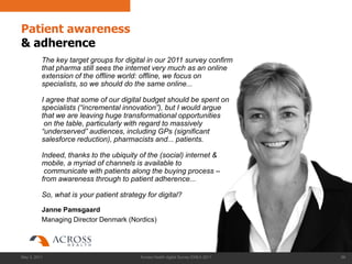 Patient awareness
& adherence
          The key target groups for digital in our 2011 survey confirm
          that pharma still sees the internet very much as an online
          extension of the offline world: offline, we focus on
          specialists, so we should do the same online...

          I agree that some of our digital budget should be spent on
          specialists (“incremental innovation”), but I would argue
          that we are leaving huge transformational opportunities
           on the table, particularly with regard to massively
          “underserved” audiences, including GPs (significant
          salesforce reduction), pharmacists and... patients.

          Indeed, thanks to the ubiquity of the (social) internet &
          mobile, a myriad of channels is available to
           communicate with patients along the buying process –
          from awareness through to patient adherence...

          So, what is your patient strategy for digital?

          Janne Pamsgaard
          Managing Director Denmark (Nordics)




May 3, 2011                               Across Health digital Survey EMEA 2011   66
 