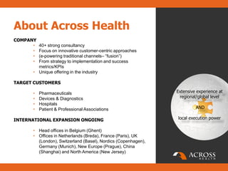 About Across Health
COMPANY
      • 40+ strong consultancy
      • Focus on innovative customer-centric approaches
      • (e-powering traditional channels– “fusion”)
      • From strategy to implementation and success
        metrics/KPIs
      • Unique offering in the industry

TARGET CUSTOMERS

      •   Pharmaceuticals                                      Extensive experience at
      •   Devices & Diagnostics                                 regional/global level
      •   Hospitals
      •   Patient & Professional Associations                           AND

INTERNATIONAL EXPANSION ONGOING                                local execution power

      • Head offices in Belgium (Ghent)
      • Offices in Netherlands (Breda), France (Paris), UK
        (London), Switzerland (Basel), Nordics (Copenhagen),
        Germany (Munich), New Europe (Prague), China
        (Shanghai) and North America (New Jersey)
 