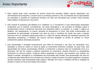 Aviso Importante

 ● Esse material pode conter previsões de eventos futuros.Tais previsões refletem apenas expectativas dos
   administradores da Companhia, e envolve riscos ou incertezas previstos ou não. A Companhia não se responsabiliza
   por operações ou decisões de investimento tomadas com base nas informações aqui contidas. Estas previsões
   estão sujeitas a mudanças sem aviso prévio.


 ● Este material foi preparado pela Multiplus S.A. (“Multiplus" ou a "Companhia") e inclui determinadas declarações
   prospectivas que se baseiam, principalmente, nas atuais expectativas e nas previsões da Multiplus quanto a
   acontecimentos futuros e tendências financeiras que atualmente afetam ou poderiam vir a afetar o negócio da
   Multiplus, não representando, no entanto, garantias de desempenho no futuro. Elas estão fundamentadas nas
   expectativas da administração, envolvendo uma série de riscos e incertezas em função dos quais a situação
   financeira real e os resultados operacionais podem vir a diferir de maneira relevante dos resultados expressos nas
   declarações prospectivas. A Multiplus não assume nenhuma obrigação no sentido de atualizar ou revisar
   publicamente qualquer declaração prospectiva.


 ● Esta apresentação é divulgada exclusivamente para efeito de informação e não deve ser interpretada como
   solicitação ou oferta de compra ou venda de ações ou instrumentos financeiros correlatos. De igual modo, esta
   apresentação não oferece recomendação referente a investimento e tampouco deve ser considerada como se a
   oferecesse. Ela não diz respeito a objetivos específicos de investimento, situação financeira ou necessidades
   particulares de nenhuma pessoa. Tampouco oferece declaração ou garantia, quer expressa, quer implícita, em
   relação à exatidão, abrangência ou confiabilidade das informações nela contidas. Esta apresentação não deve ser
   considerada pelos destinatários como elemento que substitua a opção de exercer seu próprio julgamento. Quaisquer
   opiniões expressas nesta apresentação estão sujeitas a alteração sem aviso e a Multiplus não têm a obrigação de
   atualizar e manter em dia as informações nela contidas.



                                                                                                                        2
 