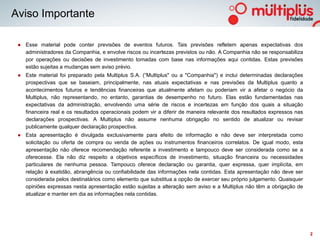 Aviso Importante

 ● Esse material pode conter previsões de eventos futuros. Tais previsões refletem apenas expectativas dos
   administradores da Companhia, e envolve riscos ou incertezas previstos ou não. A Companhia não se responsabiliza
   por operações ou decisões de investimento tomadas com base nas informações aqui contidas. Estas previsões
   estão sujeitas a mudanças sem aviso prévio.
 ● Este material foi preparado pela Multiplus S.A. (“Multiplus" ou a "Companhia") e inclui determinadas declarações
   prospectivas que se baseiam, principalmente, nas atuais expectativas e nas previsões da Multiplus quanto a
   acontecimentos futuros e tendências financeiras que atualmente afetam ou poderiam vir a afetar o negócio da
   Multiplus, não representando, no entanto, garantias de desempenho no futuro. Elas estão fundamentadas nas
   expectativas da administração, envolvendo uma série de riscos e incertezas em função dos quais a situação
   financeira real e os resultados operacionais podem vir a diferir de maneira relevante dos resultados expressos nas
   declarações prospectivas. A Multiplus não assume nenhuma obrigação no sentido de atualizar ou revisar
   publicamente qualquer declaração prospectiva.
 ● Esta apresentação é divulgada exclusivamente para efeito de informação e não deve ser interpretada como
   solicitação ou oferta de compra ou venda de ações ou instrumentos financeiros correlatos. De igual modo, esta
   apresentação não oferece recomendação referente a investimento e tampouco deve ser considerada como se a
   oferecesse. Ela não diz respeito a objetivos específicos de investimento, situação financeira ou necessidades
   particulares de nenhuma pessoa. Tampouco oferece declaração ou garantia, quer expressa, quer implícita, em
   relação à exatidão, abrangência ou confiabilidade das informações nela contidas. Esta apresentação não deve ser
   considerada pelos destinatários como elemento que substitua a opção de exercer seu próprio julgamento. Quaisquer
   opiniões expressas nesta apresentação estão sujeitas a alteração sem aviso e a Multiplus não têm a obrigação de
   atualizar e manter em dia as informações nela contidas.




                                                                                                                        2
 