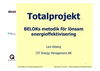 Totalprojekt
         BELOKs metodik för lönsam
            energieffektivisering

                                        Lars Ekberg

                           CIT Energy Management AB


                                                                                               1
Lars Ekberg, CIT Energy Management AB        Seminarium 4 maj 2011 - Goda exempel på energieffektivisering
 
