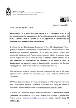 COMUNE         DI UDINE
    D i pa r t im e n to S e r v i z i a l la Pe r s o n a e a l la C o mu n i t à
    Servizio Organizzazione e Gestione Risorse Umane




                                                                                     Udine, 5 maggio 2011
N.Prot.: PI /A 0004632 del 5.5.2011


Avviso interno per la candidatura alla nomina di n. 6 componenti titolari e n.6
componenti supplenti in rappresentanza dell’Amministrazione per la composizione del
“CUG - Comitato Unico di Garanzia per le pari opportunità, la valorizzazione del
benessere di chi lavora e contro le discriminazioni” .


Si informa che l’art. 21 della Legge 4 novembre 2010, n.183 dettagliato dalle “Linee-
guida sulle modalità di funzionamento dei Comitati Unici di Garanzia” emesse in data
4 marzo 2011, ha integrato e modificato l’art. 57 del D.Lgvo 165/2011 titolato ‘ Pari
opportunità’, stabilendo per le Pubbliche Amministrazioni l’obbligo di costituire, senza
nuovi o maggiori oneri per la finanza pubblica, un Comitato Unico di Garanzia per le
                     valorizzazione
pari opportunità, la valorizzazione del benessere di chi lavora e contro le
discriminazioni nel quale convergono le diverse finalità e competenze del Comitato
Pari Opportunità e del Comitato paritetico sul fenomeno del Mobbing.


Per ottemperare a quanto disposto occorrerà provvedere alla nomina del nuovo
organismo che sostituirà, con competenze più ampie,                                  l’attuale Comitato Pari
Opportunità.


Il CUG del Comune di Udine dovrà essere composto da n.12 componenti individuati
dalle Organizzazioni Sindacali ( 6 titolari e 6 supplenti) e da un uguale numero di
dipendenti e dirigenti dell’Amministrazione, appartenenti ad entrambi i generi.


Si invitano tutti i dipendenti/ dirigenti interessati alla nomina, a trasmettere la propria
candidatura tramite e-mail da indirizzare al : Servizio Organizzazione e Gestione delle
Risorse Umane - antonella.carrieri@comune.udine.it - entro e non oltre lunedì 16
MAGGIO p.v.
                                                                                                          1
 