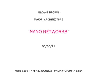 SLOANE BROWN

             MAJOR: ARCHITECTURE



         “NANO NETWORKS”

                   05/06/11




PGTE 5165 - HYBRID WORLDS - PROF. VICTORIA VESNA
 