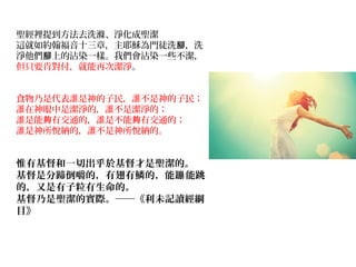 聖經裡提到方法去洗滌、淨化成聖潔
這就如約翰福音十三章，主耶穌為門徒洗 ，洗腳
淨他們 上的沾染一樣。我們會沾染一些不潔，腳
但只要肯對付，就能再次潔淨。
食物乃是代表誰是神的子民，誰不是神的子民；
誰在神眼中是潔淨的，誰不是潔淨的；
誰是能 有交通的，誰是不能 有交通的；夠 夠
誰是神所悅納的，誰不是神所悅納的。
惟有基督和一切出乎於基督才是聖潔的。
基督是分蹄倒嚼的，有翅有鱗的，能 能跳蹦
的，又是有子粒有生命的。
基督乃是聖潔的實際。──《利未記讀經綱
目》
　　
 