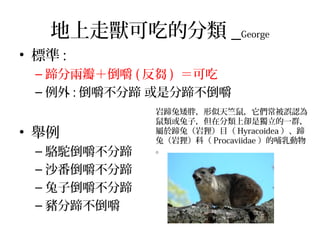 地上走獸可吃的分類 _George
• 標準 :
– 蹄分兩瓣＋倒嚼 ( 反芻 ) ＝可吃
– 例外 : 倒嚼不分蹄 或是分蹄不倒嚼
• 舉例
– 駱駝倒嚼不分蹄
– 沙番倒嚼不分蹄
– 兔子倒嚼不分蹄
– 豬分蹄不倒嚼
岩蹄兔矮胖，形似天竺鼠，它們常被誤認為
鼠類或兔子，但在分類上卻是獨立的一群，
屬於蹄兔（岩狸）目（ Hyracoidea ）、蹄
兔（岩狸）科（ Procaviidae ）的哺乳動物
。
 
