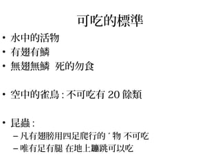 可吃的標準
• 水中的活物
• 有翅有鱗
• 無翅無鱗 死的勿食
• 空中的雀鳥 : 不可吃有 20 餘類
• 昆蟲 :
– 凡有翅膀用四足爬行的 ˊ 物 不可吃
– 唯有足有腿 在地上 跳可以吃蹦
 
