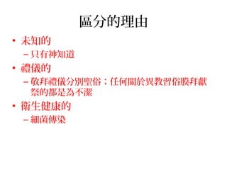 區分的理由
• 未知的
– 只有神知道
• 禮儀的
– 敬拜禮儀分別聖俗；任何關於異教習俗膜拜獻
祭的都是為不潔
• 衛生健康的
– 細菌傳染
 