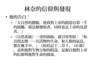 林奈的信仰與發現
• 他的告白：
– 「大自然的體驗，使我與上帝的創造有第一手
的接觸。我是個發現者，同時也是上帝的見證
者。」
– 《自然系統》一書的開始，就引用聖經：「你
且問走獸……凡活物的生命，和人類的氣息，
都在 手中。」（約伯記十二章祂 7 ， 10 節）
，表明他對生物分類的假設，是源自他對上帝
的信仰與他對生命的探索。
 