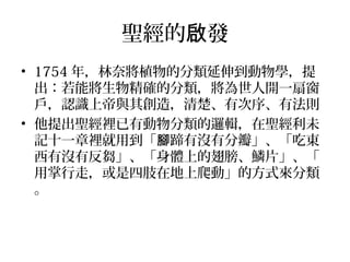 聖經的 發啟
• 1754 年，林奈將植物的分類延伸到動物學，提
出：若能將生物精確的分類，將為世人開一扇窗
戶，認識上帝與其創造，清楚、有次序、有法則
• 他提出聖經裡已有動物分類的邏輯，在聖經利未
記十一章裡就用到「 蹄有沒有分瓣」、「吃東腳
西有沒有反芻」、「身體上的翅膀、鱗片」、「
用掌行走，或是四肢在地上爬動」的方式來分類
。
　　
 