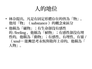 人的地位
• 林奈提出，凡是有固定形體存在的皆為「物」，
他用「物」（ substance ）的概念來區分
• 他稱為「礦物」；有生命卻沒有感性
的 /feeling ，他稱為「植物」；有感性卻沒有理
性的，他稱為「動物」；有感性、有理性、有靈 /
（ soul─ 能 思考永恆與敬拜上帝的，他稱為「夠
人物」。
 