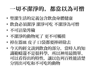 一切不潔淨的，都當以為可憎
• 聖潔生活的定義包含飲食身體健康
• 飲食必須潔淨 潔淨可吃 不潔淨為可憎
• 不可沾染 穢污
• 不潔淨的動物死了 更不可觸摸
• 掉在器皿 皮子 口袋都要摔碎除去
• 今天的經文談到飲食的部分，當時人的知
識範疇還不是很科學，所以神用最簡單、
可以看得出的特性，讓以色列百姓能清楚
分別出可吃和不可吃的動物
 