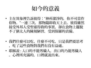 如今的意義
• 主在異象裡告訴彼得：“神所潔淨的，你不可當作
俗物。”一連三次，那物隨即收天上去。彼得雖然
接受外邦人受聖靈得救的事實，卻在食物上擺脫
不了猶太人的陳規陋習，受到保羅的責備。
• 我們什麼可以吃、什麼不可吃，只是我們要思考
，吃了這些食物對我們有沒有益處。
• 耶穌說 : 入口的不能 穢人，出口的乃能 穢人污 污
。心裡所充滿的，口裡就說出來。
 