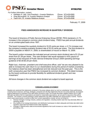 Investor News                                                              NYSE:PEG
 For further information, contact:
         Kathleen A. Lally, Vice President – Investor Relations                     Phone: 973-430-6565
         Greg McLaughlin, Sr. Investor Relations Analyst                            Phone: 973-430-6568
         Yaeni Kim, Sr. Investor Relations Analyst                                  Phone: 973-430-6596

                                                                                                         February 17, 2009



                       PSEG ANNOUNCES INCREASE IN QUARTERLY DIVIDEND



  The board of directors of Public Service Enterprise Group (NYSE: PEG) declared a 3.1%
  increase in the company’s common stock dividend today. PSEG has paid annual dividends
  on an uninterrupted basis since 1907.

  The board increased the quarterly dividend to 33.25 cents per share, a 3.1% increase over
  the company’s existing quarterly dividend rate of 32.25 cents per share. The first dividend in
  2009 is payable on March 31, 2009, to shareholders of record on March 10, 2009.

  The board’s action increases the indicated annual common stock dividend rate to $1.33 per
  share from $1.29 per share. This new dividend rate would represent a 43% payout of
  earnings at the mid-point of Public Service Enterprise Group’s 2009 operating earnings
  guidance of $3.00-$3.25 per share.

  Ralph Izzo, chairman, president and chief executive officer, said “we are very pleased to be
  able to increase the cash return to our shareholders during this period of market uncertainty.
  Our balance sheet has been strengthened and risk reduced over the past year. This is the
  sixth consecutive year that PSEG has increased its common dividend. This latest increase
  by the board continues to provide flexibility for additional dividend growth and new
  investment.”

  All future changes in the common stock dividend are subject to board approval.



                                               FORWARD-LOOKING STATEMENT

Readers are cautioned that statements contained in this press release about our and our subsidiaries’ future performance,
including future revenues, earnings, strategies, prospects and all other statements that are not purely historical, are forward-
looking statements for purposes of the safe harbor provisions under The Private Securities Litigation Reform Act of 1995.
Although we believe that our expectations are based on reasonable assumptions, we can give no assurance they will be
achieved. The results or events predicted in these statements may differ materially from actual results or events. Factors
which could cause results or events to differ from current expectations include, but are not limited to:
     •    Adverse Changes in energy industry, policies and regulation, including market rules that may adversely affect our
          operating results.
     •    Any inability of our energy transmission and distribution businesses to obtain adequate and timely rate relief and/or
          regulatory approvals from federal and/or state regulators.
     •    Changes in federal and/or state environmental regulations that could increase our costs or limit operations of our
          generating units.
 