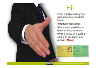 Hi!
  Form a 2-3 people group
   with someone you don’t
   know
  Introduce yourselves
  Share what you’d like to
   learn or discuss today
  Write it down on a post-it,
   stick it to the board and
   repeat…Move!




© 2010 Proyectalis Gestión de Proyectos S.L.
 