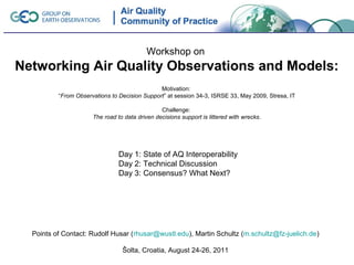 Workshop on
Networking Air Quality Observations and Models:
                                               Motivation:
          “From Observations to Decision Support” at session 34-3, ISRSE 33, May 2009, Stresa, IT

                                                Challenge:
                      The road to data driven decisions support is littered with wrecks.




                                Day 1: State of AQ Interoperability
                                Day 2: Technical Discussion
                                Day 3: Consensus? What Next?




  Points of Contact: Rudolf Husar (rhusar@wustl.edu), Martin Schultz (m.schultz@fz-juelich.de)

                                 Šolta, Croatia, August 24-26, 2011
 