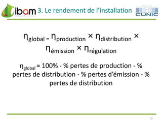 3. Le rendement de l’installation

ηglobal = ηproduction × ηdistribution ×
ηémission × ηrégulation
ηglobal = 100% - % pertes de production - %
pertes de distribution - % pertes d’émission - %
pertes de distribution

10

 