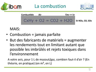 La combustion
Combustible

Air

Eau => Lv
Et NOx, CO, SOx

MAIS:
• Combustion = jamais parfaite
• But des fabricants de matériels = augmenter
les rendements tout en limitant autant que
possible les imbrûlés et rejets toxiques dans
l’environnement
A votre avis, pour 1 L de mazout/gaz, combien faut-il d’air ? (En
théorie, en pratique) (en m³, en L)
13
13

 