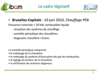 Le cadre législatif
• Bruxelles-Capitale : 10 juin 2010, Chauffage PEB
Puissance nominale > 20 kW, combustible liquide
- réception des systèmes de chauffage
- contrôle périodique des chaudières
- diagnostic chaudière >15ans.

Le contrôle périodique comprend :
• le nettoyage de la chaudière,
• le nettoyage du système d’évacuation des gaz de combustion,
• le réglage du brûleur de la chaudière,
• la vérification de certaines exigences.
22
22

 