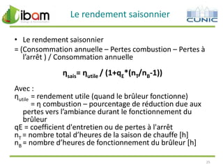 Le rendement saisonnier
• Le rendement saisonnier
= (Consommation annuelle – Pertes combustion – Pertes à
l’arrêt ) / Consommation annuelle

ηsais= ηutile / (1+qE*(nT/nB-1))
Avec :
ηutile = rendement utile (quand le brûleur fonctionne)
= η combustion – pourcentage de réduction due aux
pertes vers l’ambiance durant le fonctionnement du
brûleur
qE = coefficient d'entretien ou de pertes à l'arrêt
nT = nombre total d’heures de la saison de chauffe *h+
nB = nombre d’heures de fonctionnement du brûleur *h+
25

 