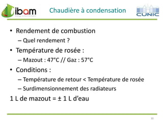 Chaudière à condensation

• Rendement de combustion
– Quel rendement ?

• Température de rosée :
– Mazout : 47°C // Gaz : 57°C

• Conditions :
– Température de retour < Température de rosée
– Surdimensionnement des radiateurs

1 L de mazout = ± 1 L d’eau
30

 
