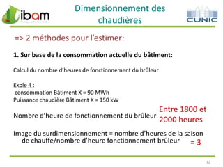 Dimensionnement des
chaudières
=> 2 méthodes pour l’estimer:
1. Sur base de la consommation actuelle du bâtiment:
Calcul du nombre d’heures de fonctionnement du brûleur
Exple 4 :
consommation Bâtiment X = 90 MWh
Puissance chaudière Bâtiment X = 150 kW

Entre 1800 et
Nombre d’heure de fonctionnement du brûleur
2000 heures
Image du surdimensionnement = nombre d’heures de la saison
de chauffe/nombre d’heure fonctionnement brûleur = 3
32

 