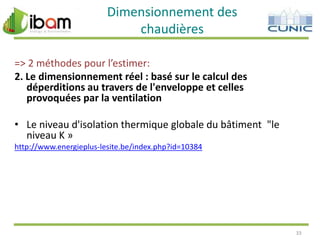 Dimensionnement des
chaudières
=> 2 méthodes pour l’estimer:
2. Le dimensionnement réel : basé sur le calcul des
déperditions au travers de l'enveloppe et celles
provoquées par la ventilation
• Le niveau d'isolation thermique globale du bâtiment "le
niveau K »
http://www.energieplus-lesite.be/index.php?id=10384

33

 