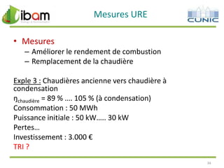 Mesures URE
• Mesures
– Améliorer le rendement de combustion
– Remplacement de la chaudière
Exple 3 : Chaudières ancienne vers chaudière à
condensation
ŋchaudière = 89 % …. 105 % (à condensation)
Consommation : 50 MWh
Puissance initiale : 50 kW….. 30 kW
Pertes…
Investissement : 3.000 €
TRI ?
34

 
