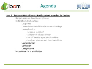 Agenda
Jour 2 : Systèmes énergétiques : Production et maintien de chaleur
Rappel poste de l’audit énergétique
Installation de chauffage
Les pertes
Le rendement de l’installation de chauffage
La combustion
- Le cadre législatif
- Le rendement saisonnier
- Les différents types de chaudière
- Le dimensionnement des chaudières
La distribution
L’émission
La régulation
Importance de la ventilation

 