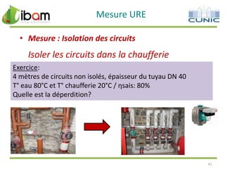 Mesure URE
• Mesure : Isolation des circuits

Isoler les circuits dans la chaufferie
Exercice:
4 mètres de circuits non isolés, épaisseur du tuyau DN 40
T° eau 80°C et T° chaufferie 20°C / ηsais: 80%
Quelle est la déperdition?

41

 
