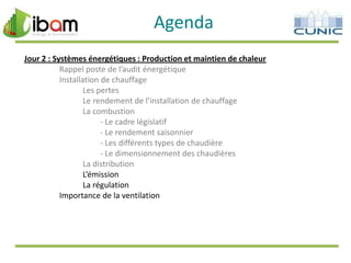 Agenda
Jour 2 : Systèmes énergétiques : Production et maintien de chaleur
Rappel poste de l’audit énergétique
Installation de chauffage
Les pertes
Le rendement de l’installation de chauffage
La combustion
- Le cadre législatif
- Le rendement saisonnier
- Les différents types de chaudière
- Le dimensionnement des chaudières
La distribution
L’émission
La régulation
Importance de la ventilation

 