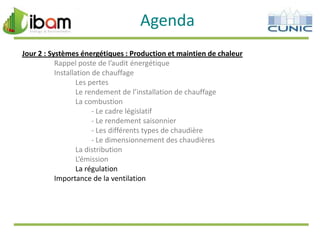 Agenda
Jour 2 : Systèmes énergétiques : Production et maintien de chaleur
Rappel poste de l’audit énergétique
Installation de chauffage
Les pertes
Le rendement de l’installation de chauffage
La combustion
- Le cadre législatif
- Le rendement saisonnier
- Les différents types de chaudière
- Le dimensionnement des chaudières
La distribution
L’émission
La régulation
Importance de la ventilation

 