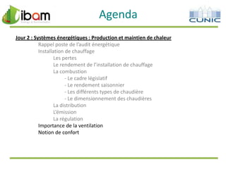 Agenda
Jour 2 : Systèmes énergétiques : Production et maintien de chaleur
Rappel poste de l’audit énergétique
Installation de chauffage
Les pertes
Le rendement de l’installation de chauffage
La combustion
- Le cadre législatif
- Le rendement saisonnier
- Les différents types de chaudière
- Le dimensionnement des chaudières
La distribution
L’émission
La régulation
Importance de la ventilation
Notion de confort

 