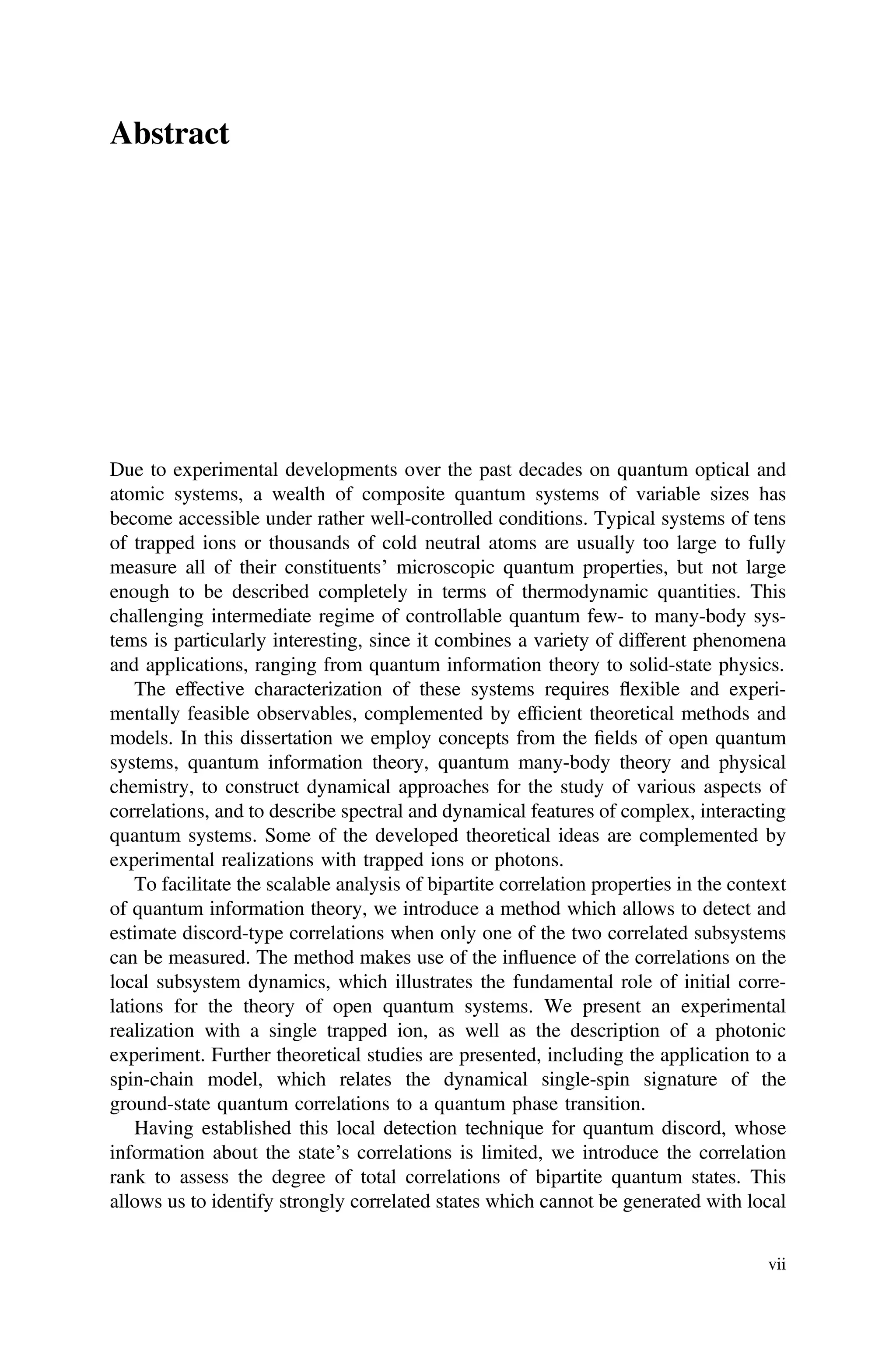 Abstract
Due to experimental developments over the past decades on quantum optical and
atomic systems, a wealth of composite quantum systems of variable sizes has
become accessible under rather well-controlled conditions. Typical systems of tens
of trapped ions or thousands of cold neutral atoms are usually too large to fully
measure all of their constituents’ microscopic quantum properties, but not large
enough to be described completely in terms of thermodynamic quantities. This
challenging intermediate regime of controllable quantum few- to many-body sys-
tems is particularly interesting, since it combines a variety of different phenomena
and applications, ranging from quantum information theory to solid-state physics.
The effective characterization of these systems requires flexible and experi-
mentally feasible observables, complemented by efﬁcient theoretical methods and
models. In this dissertation we employ concepts from the ﬁelds of open quantum
systems, quantum information theory, quantum many-body theory and physical
chemistry, to construct dynamical approaches for the study of various aspects of
correlations, and to describe spectral and dynamical features of complex, interacting
quantum systems. Some of the developed theoretical ideas are complemented by
experimental realizations with trapped ions or photons.
To facilitate the scalable analysis of bipartite correlation properties in the context
of quantum information theory, we introduce a method which allows to detect and
estimate discord-type correlations when only one of the two correlated subsystems
can be measured. The method makes use of the influence of the correlations on the
local subsystem dynamics, which illustrates the fundamental role of initial corre-
lations for the theory of open quantum systems. We present an experimental
realization with a single trapped ion, as well as the description of a photonic
experiment. Further theoretical studies are presented, including the application to a
spin-chain model, which relates the dynamical single-spin signature of the
ground-state quantum correlations to a quantum phase transition.
Having established this local detection technique for quantum discord, whose
information about the state’s correlations is limited, we introduce the correlation
rank to assess the degree of total correlations of bipartite quantum states. This
allows us to identify strongly correlated states which cannot be generated with local
vii
 