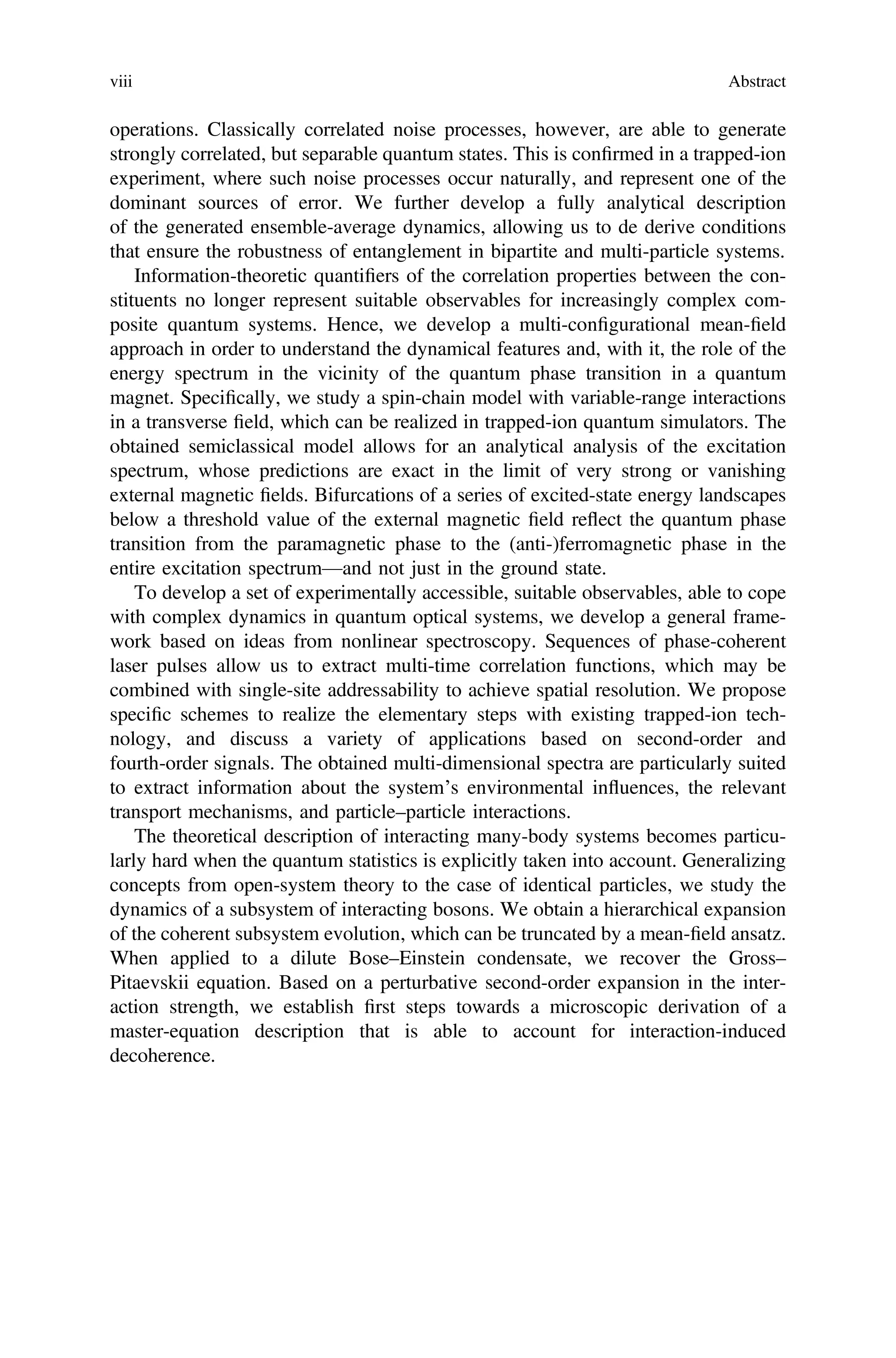operations. Classically correlated noise processes, however, are able to generate
strongly correlated, but separable quantum states. This is conﬁrmed in a trapped-ion
experiment, where such noise processes occur naturally, and represent one of the
dominant sources of error. We further develop a fully analytical description
of the generated ensemble-average dynamics, allowing us to de derive conditions
that ensure the robustness of entanglement in bipartite and multi-particle systems.
Information-theoretic quantiﬁers of the correlation properties between the con-
stituents no longer represent suitable observables for increasingly complex com-
posite quantum systems. Hence, we develop a multi-conﬁgurational mean-ﬁeld
approach in order to understand the dynamical features and, with it, the role of the
energy spectrum in the vicinity of the quantum phase transition in a quantum
magnet. Speciﬁcally, we study a spin-chain model with variable-range interactions
in a transverse ﬁeld, which can be realized in trapped-ion quantum simulators. The
obtained semiclassical model allows for an analytical analysis of the excitation
spectrum, whose predictions are exact in the limit of very strong or vanishing
external magnetic ﬁelds. Bifurcations of a series of excited-state energy landscapes
below a threshold value of the external magnetic ﬁeld reflect the quantum phase
transition from the paramagnetic phase to the (anti-)ferromagnetic phase in the
entire excitation spectrum—and not just in the ground state.
To develop a set of experimentally accessible, suitable observables, able to cope
with complex dynamics in quantum optical systems, we develop a general frame-
work based on ideas from nonlinear spectroscopy. Sequences of phase-coherent
laser pulses allow us to extract multi-time correlation functions, which may be
combined with single-site addressability to achieve spatial resolution. We propose
speciﬁc schemes to realize the elementary steps with existing trapped-ion tech-
nology, and discuss a variety of applications based on second-order and
fourth-order signals. The obtained multi-dimensional spectra are particularly suited
to extract information about the system’s environmental influences, the relevant
transport mechanisms, and particle–particle interactions.
The theoretical description of interacting many-body systems becomes particu-
larly hard when the quantum statistics is explicitly taken into account. Generalizing
concepts from open-system theory to the case of identical particles, we study the
dynamics of a subsystem of interacting bosons. We obtain a hierarchical expansion
of the coherent subsystem evolution, which can be truncated by a mean-ﬁeld ansatz.
When applied to a dilute Bose–Einstein condensate, we recover the Gross–
Pitaevskii equation. Based on a perturbative second-order expansion in the inter-
action strength, we establish ﬁrst steps towards a microscopic derivation of a
master-equation description that is able to account for interaction-induced
decoherence.
viii Abstract
 