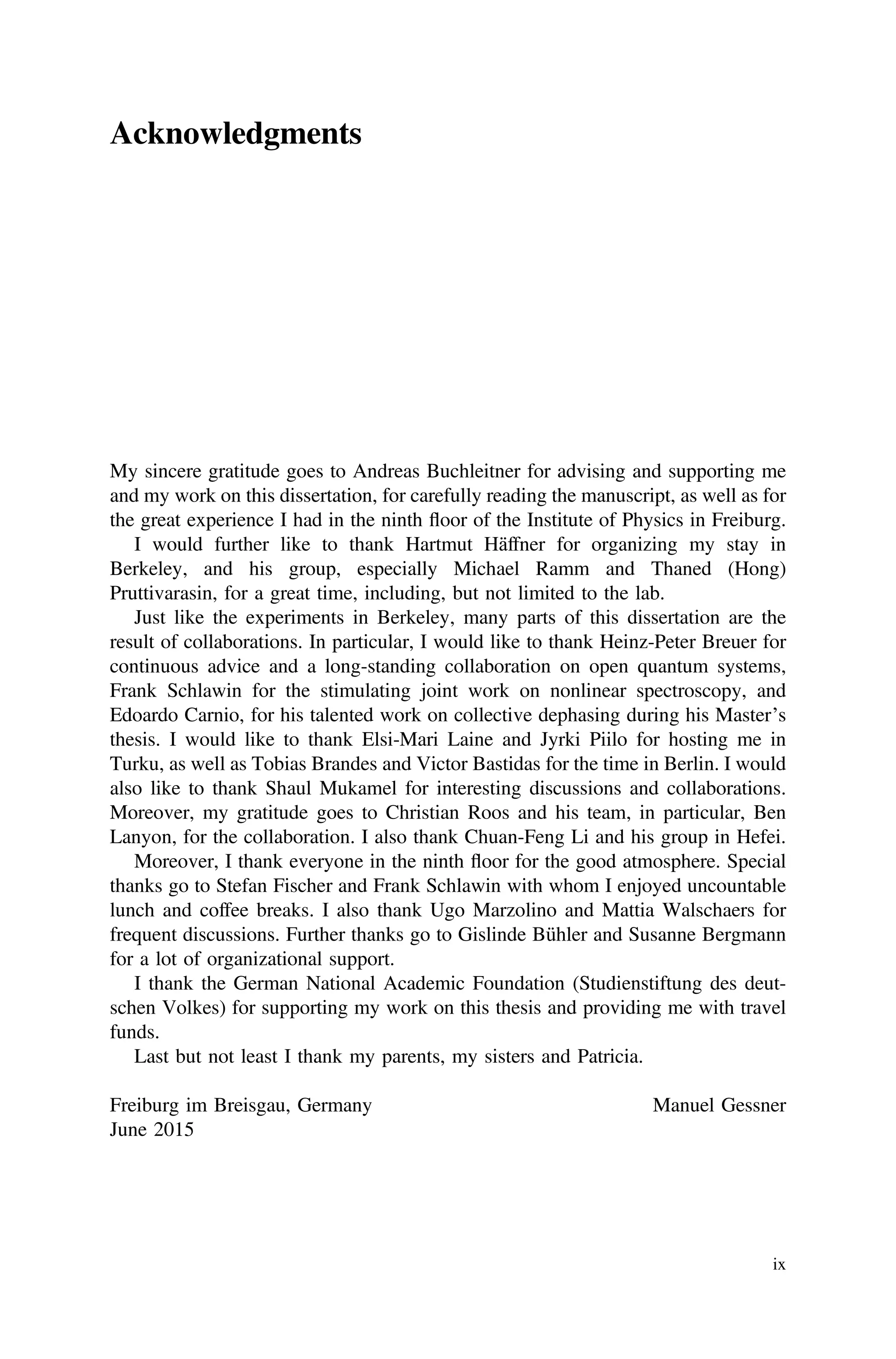Acknowledgments
My sincere gratitude goes to Andreas Buchleitner for advising and supporting me
and my work on this dissertation, for carefully reading the manuscript, as well as for
the great experience I had in the ninth floor of the Institute of Physics in Freiburg.
I would further like to thank Hartmut Häffner for organizing my stay in
Berkeley, and his group, especially Michael Ramm and Thaned (Hong)
Pruttivarasin, for a great time, including, but not limited to the lab.
Just like the experiments in Berkeley, many parts of this dissertation are the
result of collaborations. In particular, I would like to thank Heinz-Peter Breuer for
continuous advice and a long-standing collaboration on open quantum systems,
Frank Schlawin for the stimulating joint work on nonlinear spectroscopy, and
Edoardo Carnio, for his talented work on collective dephasing during his Master’s
thesis. I would like to thank Elsi-Mari Laine and Jyrki Piilo for hosting me in
Turku, as well as Tobias Brandes and Victor Bastidas for the time in Berlin. I would
also like to thank Shaul Mukamel for interesting discussions and collaborations.
Moreover, my gratitude goes to Christian Roos and his team, in particular, Ben
Lanyon, for the collaboration. I also thank Chuan-Feng Li and his group in Hefei.
Moreover, I thank everyone in the ninth floor for the good atmosphere. Special
thanks go to Stefan Fischer and Frank Schlawin with whom I enjoyed uncountable
lunch and coffee breaks. I also thank Ugo Marzolino and Mattia Walschaers for
frequent discussions. Further thanks go to Gislinde Bühler and Susanne Bergmann
for a lot of organizational support.
I thank the German National Academic Foundation (Studienstiftung des deut-
schen Volkes) for supporting my work on this thesis and providing me with travel
funds.
Last but not least I thank my parents, my sisters and Patricia.
Freiburg im Breisgau, Germany Manuel Gessner
June 2015
ix
 