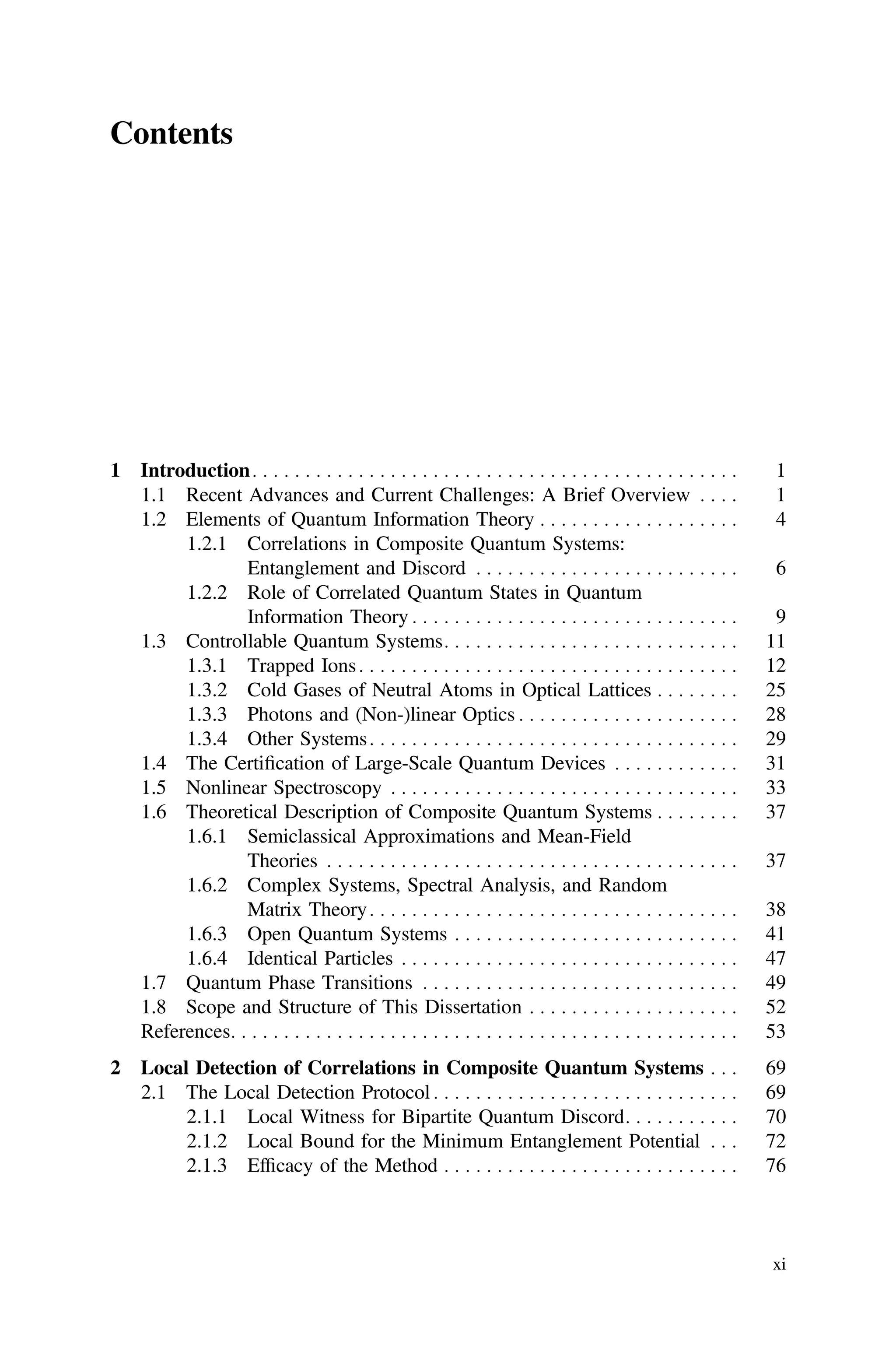 Contents
1 Introduction. . . . . . . . . . . . . . . . . . . . . . . . . . . . . . . . . . . . . . . . . . . . . . 1
1.1 Recent Advances and Current Challenges: A Brief Overview . . . . 1
1.2 Elements of Quantum Information Theory . . . . . . . . . . . . . . . . . . . 4
1.2.1 Correlations in Composite Quantum Systems:
Entanglement and Discord . . . . . . . . . . . . . . . . . . . . . . . . . 6
1.2.2 Role of Correlated Quantum States in Quantum
Information Theory . . . . . . . . . . . . . . . . . . . . . . . . . . . . . . . 9
1.3 Controllable Quantum Systems. . . . . . . . . . . . . . . . . . . . . . . . . . . . 11
1.3.1 Trapped Ions. . . . . . . . . . . . . . . . . . . . . . . . . . . . . . . . . . . . 12
1.3.2 Cold Gases of Neutral Atoms in Optical Lattices . . . . . . . . 25
1.3.3 Photons and (Non-)linear Optics . . . . . . . . . . . . . . . . . . . . . 28
1.3.4 Other Systems. . . . . . . . . . . . . . . . . . . . . . . . . . . . . . . . . . . 29
1.4 The Certiﬁcation of Large-Scale Quantum Devices . . . . . . . . . . . . 31
1.5 Nonlinear Spectroscopy . . . . . . . . . . . . . . . . . . . . . . . . . . . . . . . . . 33
1.6 Theoretical Description of Composite Quantum Systems . . . . . . . . 37
1.6.1 Semiclassical Approximations and Mean-Field
Theories . . . . . . . . . . . . . . . . . . . . . . . . . . . . . . . . . . . . . . . 37
1.6.2 Complex Systems, Spectral Analysis, and Random
Matrix Theory. . . . . . . . . . . . . . . . . . . . . . . . . . . . . . . . . . . 38
1.6.3 Open Quantum Systems . . . . . . . . . . . . . . . . . . . . . . . . . . . 41
1.6.4 Identical Particles . . . . . . . . . . . . . . . . . . . . . . . . . . . . . . . . 47
1.7 Quantum Phase Transitions . . . . . . . . . . . . . . . . . . . . . . . . . . . . . . 49
1.8 Scope and Structure of This Dissertation . . . . . . . . . . . . . . . . . . . . 52
References. . . . . . . . . . . . . . . . . . . . . . . . . . . . . . . . . . . . . . . . . . . . . . . . 53
2 Local Detection of Correlations in Composite Quantum Systems . . . 69
2.1 The Local Detection Protocol . . . . . . . . . . . . . . . . . . . . . . . . . . . . . 69
2.1.1 Local Witness for Bipartite Quantum Discord. . . . . . . . . . . 70
2.1.2 Local Bound for the Minimum Entanglement Potential . . . 72
2.1.3 Efﬁcacy of the Method . . . . . . . . . . . . . . . . . . . . . . . . . . . . 76
xi
 